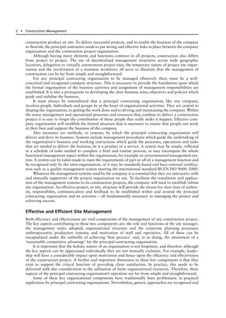 construction product on site. To deliver successful projects, and to enable the business of the company
to flourish, the principal contractor needs to put strong and effective links in place between the company
organisation and the construction project organisation.
Although having many elements and functions common to all projects, construction also differs
from project to project. The use of decentralised management structures across wide geographic
locations, delegation to virtually autonomous project sites, the temporary nature of project site organ-
isation and the involvement of a transient workforce all serve to illustrate that the management of
construction can be far from simple and straightforward.
For any principal contracting organisation to be managed effectively there must be a well-
conceived and recognised company structure. This is necessary to provide the foundation upon which
the formal organisation of the business activities and assignment of management responsibilities are
established. It is also a prerequisite to developing the clear business aims, objectives and policies which
guide and stabilise the business.
It must always be remembered that a principal contracting organisation, like any company,
involves people. Individuals and groups lie at the heart of organisational activities. They are central to
shaping the organisation, to getting the work done and to driving and maintaining the company. Within
the many management and operational processes and resources that combine to deliver a construction
project it is easy to forget the contribution of those people that really make it happen. Effective com-
pany organisation will establish the formal structure that is necessary to ensure that people can work
at their best and support the business of the company.
Also necessary are methods, or systems, by which the principal contracting organisation will
deliver and drive its business. Systems include management procedures which guide the undertaking of
the organisation’s business and working instructions which guide the processes, operations and tasks
that are needed to deliver the business, be it a product or a service. A system may be simple, reflected
in a schedule of tasks needed to complete a brief and routine process, or may encompass the whole
functional management aspect within the organisation, for example an environmental management sys-
tem. A system can be tailor-made to meet the requirements of part or all of a management function and
be recognised only by the intra-organisation, or it may be standards-based and have external certifica-
tion such as a quality management system meeting the international standard BS EN ISO 9000: 2000.
Whatever the management systems used by the company it is essential that they are interactive with
and mutually supportive of the project organisation on site. To facilitate the translation and applica-
tion of the management systems to its construction projects, the company will need to establish robust
site organisation. An effective project, or site, structure will provide the means for clear lines of author-
ity, responsibility, communication and feedback to be established within and around the principal
contracting organisation and its activities – all fundamentally necessary to managing the project and
achieving success.
Effective and Efficient Site Management
Both efficiency and effectiveness are vital components of the management of any construction project.
The key aspects contributing to these two components are: the role and functions of the site manager;
the management styles adopted; organisational structure and the corporate planning processes;
anthropocentric production systems; and motivation of staff and operatives. All of these can be
encapsulated under the umbrella of achieving ‘best practice’ and, in so doing, the attainment of a
‘sustainable competitive advantage’ for the principal contracting organisation.
It is important that the holistic nature of an organisation is not forgotton, and therefore although
the key aspects can be appreciated individually they are not mutually exclusive. For example, leader-
ship will have a considerable impact upon motivation and hence upon the efficiency and effectiveness
of the construction project. A further and important dimension to these key components is that they
exist to support the critical function of providing client satisfaction. In practice, this needs to be
delivered with due consideration to the utilisation of finite organisational resources. Therefore, these
aspects of the principal contracting organisation’s operation are far from simple and straightforward.
Some of these key organisational components have traditionally been problematic in practical
application by principal contracting organisations. Nevertheless, generic approaches are recognised and
2 ● Construction Management
 