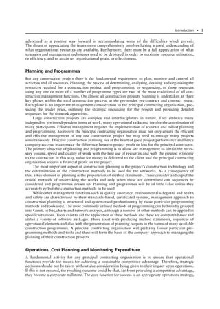 advocated as a positive way forward in accommodating some of the difficulties which prevail.
The thrust of appreciating the issues more comprehensively involves having a good understanding of
what organisational resources are available. Furthermore, there must be a full appreciation of what
strategies and management techniques need to be deployed in order to maximise resource utilisation,
or efficiency, and to attain set organisational goals, or effectiveness.
Planning and Programmes
For any construction project there is the fundamental requirement to plan, monitor and control all
activities and all resources. Planning, the process of determining, analysing, devising and organising the
resources required for a construction project, and programming, or sequencing, of those resources
using any one or more of a number of programme types are two of the most traditional of all con-
struction management functions. On almost all construction projects planning is undertaken at three
key phases within the total construction process, at the pre-tender, pre-contract and contract phase.
Each phase is an important management consideration to the principal contracting organisation, pro-
viding the tender price, outlining the strategic resourcing for the project and providing detailed
sequences for the sitework operations.
Large construction projects are complex and interdisciplinary in nature. They embrace many
independent yet interdependent items of work, many operational tasks and involve the contribution of
many participants. Effective management requires the implementation of accurate and robust planning
and programming. Moreover, the principal contracting organisation must not only ensure the efficient
and effective management of any one construction project but may need to manage many projects
simultaneously. Effective construction planning lies at the heart of good project performance and hence
company success; it can make the difference between project profit or loss for the principal contractor.
The primary objective of planning and programming is to allow site management to obtain the neces-
sary volume, speed and quality of work with the best use of resources and with the greatest economy
to the contractor. In this way, value for money is delivered to the client and the principal contracting
organisation secures a financial profit on the project.
The most important aspect of construction planning is the project’s construction technology and
the determination of the construction methods to be used for the siteworks. As a consequence of
this, a key element of planning is the preparation of method statements. These consider and depict the
crucial methods of undertaking the works and only when these are determined can sequences be
considered and programmes drawn up. Planning and programmes will be of little value unless they
accurately reflect the construction methods to be used.
While other management functions such as quality assurance, environmental safeguard and health
and safety are characterised by their standards-based, certificated systems, management approach to
construction planning is structured and systematised predominently by those particular programming
methods and tools used. The most commonly utilised methods of programming can be broadly grouped
into Gantt, or bar, charts and network analysis, although a number of other methods can be applied in
specific situations. Tools exist to aid the application of these methods and these are computer-based and
utilise a variety of software packages. These assist with producing method statements, sequences of
operational elements and also with the presentation of planning outputs in the forms of many available
construction programmes. A principal contracting organisation will probably favour particular pro-
gramming methods and tools and these will form the basis of the company approach to managing the
planning of their construction projects.
Operations, Cost Planning and Monitoring Expenditure
A fundamental activity for any principal contracting organisation is to ensure that operational
functions provide the means for achieving a sustainable competitive advantage. Therefore, strategic
decisions should not be taken without due consideration being given to their impact upon operations.
If this is not ensured, the resulting outcome could be that, far from providing a competitive advantage,
they become a corporate millstone. The core function for success is an appropriate operations strategy,
Introduction ● 3
 