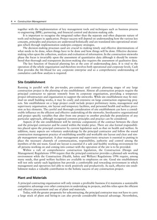 together with the implementation of key management tools and techniques such as business process
re-engineering (BPR), partnering, and financial control and decision-making aids.
It is important to recognise the integrated rather than the separate and often disparate nature of
tools and techniques in application. Project success will depend on understanding how the various key
concepts, principles and practices are understood holistically and are translated into operational strate-
gies which through implementation underpin company strategies.
The decision-making processes used are crucial to making timely and effective determinations of
what needs to be done, when things have to be done and how things will be done. Effective decision-
making relies upon the collection, analysis and evaluation of information. In the construction siteworks
phase the focus is invariably upon the assessment of quantitative data although it should be remem-
bered that thorough and transparent decision-making also requires the assessment of qualitative data.
The key function of financial planning lies at the core of understanding data. It is vital to the
operation of the whole organisation and therefore involves both operational and corporate levels. Cash
flow provides the life-blood for any corporate enterprise and so a comprehensive understanding of
cumulative cash-flow analysis is required.
Site Establishment
Running in parallel with the pre-tender, pre-contract and contract planning stages of any large
construction project is the planning of site establishment. Almost all construction projects require the
principal contractor to operate remotely from its corporate organisation, providing a temporary
project infrastructure and organisation to support the siteworks. While site establishment may be min-
imal on small building works, it may be costly and extensive on large construction engineering proj-
ects. Site establishment on a large project could include project preliminary items, management and
supervisory organisation, site layout and temporary facilities, and personnel health and welfare provi-
sion as key elements. The careful and thorough consideration of site establishment can have a consid-
erable influence on the efficient and effective undertaking of the siteworks. Inexhaustive organisational
and project specific variables that alter from one project to another preclude the postulation of any
particular approach, although recognised common principles and practice can be considered.
Aspects of the site establishment will be intrinsic components of the contract between the client
and the principal contractor and be costed within the tender price. There are also formal responsibili-
ties placed upon the principal contractor by current legislation such as that on health and welfare. In
addition, many aspects are voluntary undertakings by the principal contractor and follow the sound
construction management practice of establishing sensible and workable site layout and clear and sim-
ple management organisation. A clear management and supervisory structure is essential to putting in
place the necessary channels of communication, responsibility, authority and control among the
members of the site team. Good site layout is essential if a safe and healthy working environment for
all persons working on and coming into contact with the operation of the site is to be provided.
Within a raft of comprehensive construction legislation, the Construction (Design and
Management) Regulations 1994 require that the principal contractor provides a planned safe working
environment while the Construction (Health, Safety and Welfare) Regulations 1996 require, among
many needs, that good welfare facilities are available to employees on site. Good site establishment
will not only satisfy such legislation but provide a comfortable and rewarding environment in which
management and operatives feel able to work positively and productively. As such, effective site estab-
lishment makes a valuable contribution to the holistic success of any construction project.
Plant and Materials
A principal contracting organisation will only remain a profitable business if it maintains a sustainable
competitive advantage over other contractors in undertaking its projects, and this relies upon the efficient
and effective procurement and use of plant and materials.
Today, with the greater propensity for subcontracting, the principal contractor may not have to carry
a large stock of plant and hiring-in can also provide considerable financial advantage. Nevertheless,
4 ● Construction Management
 