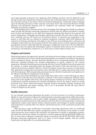 some large principal contractors have significant plant holdings and these must be deployed to site
through careful and comprehensive planning. Likewise, the careful planning of materials is essential to
the successful running of any project. Plant and materials planning for construction projects impinges
upon the planning processes at both corporate and project levels. The critical link between strategic
planning and operational planning must be recognised and embraced within the management
techniques and practices adopted.
Terotechnology, Just-in-Time procurement (JiT) and Supply Chain Management (SCM) are techniques
which provide the principal contracting organisation with the basis for efficient and effective manage-
ment of plant and materials on site while also forging the planning links between the corporate and
project organisations. Although terotechnology appreciates economic life-cycle costs of plant acquisi-
tion, ownership and use, JiT focuses on the precision delivery of materials and components to the
project as and when they are required to maintain production continuity, while SCM addresses the
sequences of ordering, manufacture and supply to site. All focus on providing positive, continuous and
synergistic improvements to the processes involved. This chapter focuses on these important advanced
management concepts, embracing both the advantages of application and some of the key difficulties.
The content does not address the technological aspects of materials choice and use nor the selection,
maintenance and utilisation of plant per se, as many texts on both subjects already exist.
Progress and Control
Maintaining progress throughout the siteworks and taking decisions leading to timely and constructive
action to keep the works on track with the planned programme are essential to the effective management
of any construction project. Accurate short-term planning is key to maintaining progress and control.
Short-term planning facilitates the detailed programming of specific sections of the contract
programme, allowing focused progress monitoring and closer control. Feedback from these aspects into
the contract, or master, programme allows the progress and control of the total siteworks to be pre-
sented and reviewed as required. Effective control of progress ensures that resources are allocated in
their appropriate configuration and sequence and at the right time to conduct operational tasks in line
with the programme. Both programming and progressing are therefore fundamental and significant to
the efficient and effective management of the project.
Progress and control mechanisms are only useful where timely action is taken following any depar-
ture from the works that have been planned as reflected in the contract programme. Effective moni-
toring and review together with active and on-going progress charting are necessary. These should be
commensurate with the reporting and evaluation mechanisms used on the project, which are usually
presented at the client’s formal site progress meetings. Progress monitoring, charting, evaluation and
review at appropriate and regular meetings will, as far as practicable, provide the most effective
control of progress for the project.
Quality Assurance
To any principal contracting organisation the quality of service provision to its clients is paramount.
Quality is a key performance indicator by which principal contracting organisations differentiate them-
selves from their competitors, and in today’s highly competitive marketplace it is fundamental to the
organisation’s continued operation of the enterprise and in the drive for increased profits. Construction
organisations simply cannot operate without corporate policies and strategies for quality management
and mechanisms to translate these into effective operational practice on the construction projects they
undertake.
There has been a great proliferation of principal contracting organisations who are certificated
under the BS EN ISO 9000 series quality management systems. The increase in the number of certifi-
cated construction firms reinforces the realisation and importance of quality in marketplace position-
ing within the construction industry. It is therefore crucial to appreciate that the BS EN ISO 9000 series
has, in recent times, undergone considerable change, evolving into the BS EN ISO 9000: 2000 series.
Principal contracting organisations need to be aware of such changes together with the suitable
frameworks and approaches for accommodating them.
Introduction ● 5
 