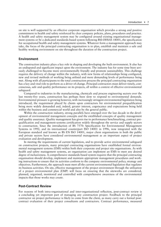 on site is well supported by an effective corporate organisation which provides a strong and positive
commitment to health and safety reinforced by clear company policies, plans, procedures and practice.
A health and safety management system may be configured around existing organisational manage-
ment systems or be a dedicated standards-based system following BSI-OHSAS 18001, the specification
for occupational health and safety management systems. Whatever form a management approach may
take, the focus of the principal contracting organisation is to plan, establish and maintain a safe and
healthy working environment on site throughout the duration of the construction project.
Environment
The construction industry plays a key role in shaping and developing the built environment. It also has
an undisputed and significant impact upon the environment. The industry has for some time been seri-
ously challenged to become more environmentally friendly and promote sustainability. This challenge
requires the delivery of change within the industry, with new forms of relationships being configured,
new and revised methods of working being utilised and more demanding levels of performance being
met. Along with all participants to the total construction process the principal contracting organisation
has a key and vital role to perform as a driver of change. Principal contractors must deliver timely, cost-
conscious, safe and quality performance on its projects, all within a context of effective environmental
safeguard.
Compared to industries in the manufacturing, chemicals and process engineering sectors over the
last twenty-five years, construction has perhaps been slow to respond to environmental demands.
Environmental pressure is growing however, with increasingly stringent environmental legislation being
introduced, the requirement placed by clients upon contractors for environmental prequalification
being more widely demanded and, indeed, greater interest, cogniscance and expectations being held
within the business and commercial world and also by the general public.
Within the construction industry, strong parallels have emerged over the last decade in the devel-
opment of environmental management concepts and the established concepts of quality management
and quality assurance. Quality management has given rise to performance benchmarking, contract pre-
qualification and management-systems certification widely throughout the service and supply sectors
to construction. Since the introduction of BS 7570: Specification for Environmental Management
Systems in 1992, and its international counterpart ISO 14001 in 1996, now integrated with the
European standard and known as BS EN ISO 14001, major client organisations in both the public
and private sectors have considered environmental management as an important aspect of project
evaluation and development.
In meeting the requirements of current legislation, and to provide active environmental safeguard
on construction projects, many principal contracting organisations have established formal environ-
mental management systems (EMS) within both their corporate and project site organisations. As with
health and safety management systems, an organisation can implement an EMS to meet any desired
degree of inclusiveness. A comprehensive standards-based system requires that the principal contracting
organisation should develop, implement and maintain appropriate management procedures and work-
ing instructions to ensure that its activities conform to the company environmental policy, strategy and
objectives. Furthermore, the approach must meet all the current environmental legislation that regulates
its business activities. On site, effective management of the project environment through the utilisation
of a project environmental plan (EMP) will focus on ensuring that the siteworks are considered,
planned, organised, monitored and controlled with comprehensive awareness of the environmental
impacts that those works may create.
Post-Contract Review
For reasons of both intra-organisational and inter-organisational reflection, post-contract review is
a concluding yet important part of managing any construction project. Feedback to the principal
contractor on project performance is likely to come from the client, as many carry out a formal post-
contract evaluation of their project consultants and contractors. Contract performance, measured
Introduction ● 7
 