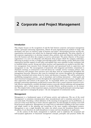 Introduction
This chapter focuses on the recognition of and the link between corporate and project management
within a principal contracting organisation. Almost all such organisations are medium to large, well
developed, may have an extensive range of business and utilise a decentralised structure serving sub-
organisations and project sites which may be dispersed widely geographically. The prime objective of
the corporate organisation is to develop company ethos, policies, aims and objectives which fuel and
drive the business and allow the company to survive and prosper. The prime objective of the project
organisation is to carry out efficiently and effectively those projects which the company undertakes,
delivering its product on time, to budget and with high quality while making a profit. Both parts of the
organisation need the support of each other, and together they must capitalise on their synergistic link
to establish holistic success. Strong and robust structure and organisation are needed to provide effec-
tive management from executive level, through directive and operational levels to supervision and
management on site. The encouragement of teamwork with integrated and holistic commitment is
absolutely essential, as construction is and will always be a ‘people’ activity. Company policies, aims
and objectives will emanate from executive level and these must be communicated throughout the
management hierarchy. Moreover, they must be translated into actions throughout the management
hierarchy, formalised and written down for clarity and direction of purpose. This will be achieved by
establishing management systems – sets of procedures and working instructions – which guide and
direct functional management activities throughout the organisation and work practices, together with
their supervision and control at the project site. To successfully deliver any construction project, a
principal contracting organisation would need to ensure that it has a sound corporate structure to pro-
vide effective organisation, carefully developed systems to provide effective planning and management
mechanisms, and a robust project structure to provide effective working practices on the project
site. This chapter looks at these important aspects, essential to framing the principal contracting organ-
isation’s approach to managing the project – the site management of construction works.
Management
Management is a fundamental aspect of all human activity and endeavour. The use of the word
‘management’ is sometimes misrepresented, often misunderstood and is sometimes perceived as an
over-used cliché. Providing a robust definition of the meaning of management can be problematic, as
each user of the word often has in mind a discrete application. It is best thought of as being a term with
broad practical application. Management can range from an individual’s handling of the most routine
and simple matter to the planning and resourcing of the most complex technological projects.
Management is not a single discipline but rather one which crosses the boundaries between many
disciplines. It can therefore, be multi-disciplinary in nature and inter-disciplinary in application.
In the context of this book, management is explicitly used to emphasise the recognised and
well-accepted application of functional management concepts, principles and practices within the
2 Corporate and Project Management
9
 
