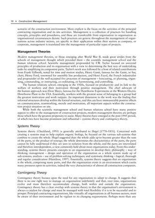 scenario of the construction environment. More explicit is the focus on the activities of the principal
contracting organisation and its site activities. Management is a collection of practices for handling
concepts, principles and procedures, and these are transferable from organisation to organisation as
organisational circumstances dictate. Such practices are generic throughout the management of organ-
isations across industry sectors, yet specific in their application within their sectors as company, or
corporate, management is translated into the management of particular types of projects.
Management Theories
Modern management theories, or those emerging after World War II, made great strides from the
schools of management thought which preceded them – the scientific management school and the
human relations school. Scientific management propounded by F.W. Taylor focused on universal
principles of production and its organisation with a view to determining the best way of undertaking
tasks by simplifying its component parts. Taylor’s work was followed by a host of related contributions
from Frank Gilbreth, noted for time and motion studies, Henry Gantt, famous for the Gantt, or bar,
chart, Henry Ford, renowned for assembly line production, and Henri Fayol, the French industrialist
and propounder of the well-accepted five processes of management – forecasting, or planning, organ-
ising, commanding, or instructing, co-ordinating, or harmonising, and controlling.
The human relations school, emerging in the 1920s, focused on productivity and its link to the
welfare of workers and their motivation through positive management. The chief advocate of
the human approach was Elton Mayo, famous for the Hawthorne Experiments at the Western Electric
Hawthorne Plant in the USA. Essentially, workers with the greatest sense of belonging to a group had
the greatest motivation and work outputs. An important dimension to the work was the finding that
informal structures develop within the formal structure, and this can have immeasurable positive effects
on communication, teamworking, morale and motivation, all important aspects within the construc-
tion project situation on site.
While both the scientific management school and human relations school have many positive
aspects to offer to the management of construction projects, modern management theories are perhaps
those which have the greatest propensity to assist. Many theories have emerged in the post-1945 period,
of which two have become prominent and influential – systems theory and contingency theory.
Systems Theory
Systems theory (Checkland, 1993) is generally attributed to Hegel [1770–1831]. Concerned with
creating a systems map to help explain organic biology, he focused on the various sub-systems that
combine to create the whole. Hegel suggested that: the whole adds up to become greater than the sum
of the parts, or the product of synergy; the whole determines the characteristics of the parts, the parts
cannot be fully understood if they are seen in isolation from the whole; and the parts are interrelated
and therefore interdependent, a view commonly held about most organisations today. From this under-
standing, systems theory presents concepts to an organisation to develop their: philosophy – way of
thinking; management – design and operation of the organisation as a whole system made up of
sub-systems; analysis – use of problem-solving techniques; and systematic thinking – logical, thorough
and regular consideration (Hamilton, 1997). Essentially, systems theory suggests that an organisation
is the whole, comprising many parts, and that the organisation exists in an environment which exerts
many pressures upon its activities, indeed the very characteristics of almost all construction companies.
Contingency Theory
Contingency theory focuses upon the need for any organisation to adapt to change. It suggests that
there is no one right way to manage an organisation indefinitely and that, over time, organisations
evolve and must therefore accommodate change, both within and outside the organisation.
Contingency theory has a clear overlap with systems theory in that the organisation’s environment is
always a catalyst for change and must be managed with total flexibility if it is to be successful and to
prosper. Principal contracting organisations, like virtually all organisations in all business sectors, must
be aware of their environment and be vigilant to its changing requirements. Perhaps more than any
10 ● Construction Management
 