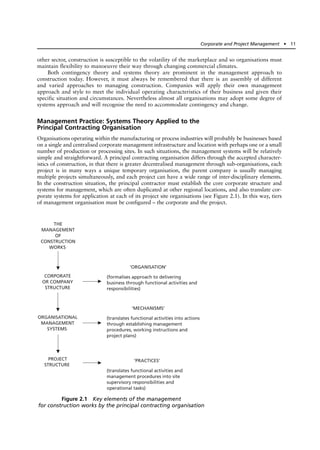 other sector, construction is susceptible to the volatility of the marketplace and so organisations must
maintain flexibility to manoeuvre their way through changing commercial climates.
Both contingency theory and systems theory are prominent in the management approach to
construction today. However, it must always be remembered that there is an assembly of different
and varied approaches to managing construction. Companies will apply their own management
approach and style to meet the individual operating characteristics of their business and given their
specific situation and circumstances. Nevertheless almost all organisations may adopt some degree of
systems approach and will recognise the need to accommodate contingency and change.
Management Practice: Systems Theory Applied to the
Principal Contracting Organisation
Organisations operating within the manufacturing or process industries will probably be businesses based
on a single and centralised corporate management infrastructure and location with perhaps one or a small
number of production or processing sites. In such situations, the management systems will be relatively
simple and straightforward. A principal contracting organisation differs through the accepted character-
istics of construction, in that there is greater decentralised management through sub-organisations, each
project is in many ways a unique temporary organisation, the parent company is usually managing
multiple projects simultaneously, and each project can have a wide range of inter-disciplinary elements.
In the construction situation, the principal contractor must establish the core corporate structure and
systems for management, which are often duplicated at other regional locations, and also translate cor-
porate systems for application at each of its project site organisations (see Figure 2.1). In this way, tiers
of management organisation must be configured – the corporate and the project.
Corporate and Project Management ● 11
THE
MANAGEMENT
OF
CONSTRUCTION
WORKS
CORPORATE
OR COMPANY
STRUCTURE
ORGANISATIONAL
MANAGEMENT
SYSTEMS
PROJECT
STRUCTURE
‘ORGANISATION’
(formalises approach to delivering
business through functional activities and
responsibilities)
‘MECHANISMS’
(translates functional activities into actions
through establishing management
procedures, working instructions and
project plans)
‘PRACTICES’
(translates functional activities and
management procedures into site
supervisory responsibilities and
operational tasks)
Figure 2.1 Key elements of the management
for construction works by the principal contracting organisation
 