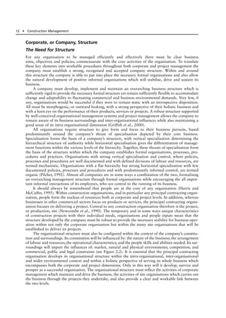 Corporate, or Company, Structure
The Need for Structure
For any organisation to be managed efficiently and effectively there must be clear business
aims, objectives and policies, commensurate with the core activities of the organisation. To translate
these key elements into workable procedures throughout both corporate and project management the
company must establish a strong, recognised and accepted company structure. Within and around
this structure the company is able to put into place the necessary formal organisations and also allow
the natural development of positive informal organisations which will stabilise, drive and sustain its
business.
A company must develop, implement and maintain an overarching business structure which is
sufficiently rigid to provide the necessary formal structure yet remain sufficiently flexible to accommodate
change and adaptability to fluctuating commercial and business environmental demands. Very few, if
any, organisations would be successful if they were to remain static with an introspective disposition.
All must be morphogenic, or outward looking, with a strong perspective of their holistic business and
with a keen eye on the performance of their products, services or projects. A robust structure supported
by well-conceived organisational management systems and project management allows the company to
remain aware of its business surroundings and inter-organisational influences while also maintaining a
good sense of its intra-organisational dimension (Griffith et al., 2000).
All organisations require structure to give form and focus to their business pursuits, based
predominantly around the company’s thrust of specialisation depicted by their core business.
Specialisation forms the basis of a company’s structure, with vertical specialisation determining the
hierarchical structure of authority while horizontal specialisation gives the differentiation of manage-
ment functions within the various levels of the hierarchy. Together, these thrusts of specialisation form
the basis of the structure within which the company establishes formal organisations, processes, pro-
cedures and practices. Organisations with strong vertical specialisation and control, where policies,
processes and procedures are well documented and with defined divisions of labour and resources, are
termed mechanistic. Organisations with a flat hierarchy but strong horizontal specialisation with few
documented policies, processes and procedures and with predominantly informal control, are termed
organic (Pilcher, 1992). Almost all companies are in some ways a combination of the two, formalising
an overarching management structure through formal organisations while encouraging the all impor-
tant informal interactions of its employees, who are central to the running of its business.
It should always be remembered that people are at the core of any organisation (Harris and
McCaffer, 1995). Within construction organisations, and in particular any principal contracting organ-
isation, people form the nucleus of resources both at corporate and project levels. In addition, whereas
businesses in other commercial sectors focus on products or services, the principal contracting organi-
sation focuses on delivering a project. Central to any construction organisation therefore is the project,
or production, site (Newcombe et al., 1990). The temporary and in some ways unique characteristics
of construction projects with their individual needs, organisations and people inputs mean that the
structure developed by the company must be robust to provide the necessary stability for business oper-
ation within not only the corporate organisation but within the many site organisations that will be
established to deliver its projects.
The organisational structure must also be configured within the context of the company’s constitu-
tion and surroundings. Its constitution will be influenced by: the nature of the business; the arrangement
of labour and resources; the operational characteristics; and the people skills and abilities needed. Its sur-
roundings will impart the influences of: market, natural and physical environments; competition; and
commercial, public and legal constraints (see Figure 2.2). It is essential that the principal contracting
organisation develops its organisational structure within the intra-organisational, inter-organisational
and wider environmental context and within a holistic perspective of serving its whole business which
encompasses both the corporate and project dimensions. Only in this way will it develop, survive and
prosper as a successful organisation. The organisational structure must reflect the activities of corporate
management which maintain and drive the business, the activities of site organisations which carries out
the business through the projects they undertake, and also provide a clear and workable link between
the two levels.
12 ● Construction Management
 