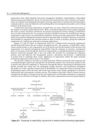organisation chart which identifies functional management disciplines, responsibilities, relationships
between groups and individuals, chains of command and communication routes. Structure and organi-
sation are essential to facilitating the principal contracting organisation in setting and communicating its
corporate policies, aims and objectives and translating these into management procedures and working
practices at the project level.
A small-scale contracting organisation, of which there are many within the construction sector, is
the simplest of company organisational forms. With a centralised organisation, the manager, frequently
the owner, oversees and directs all business and project management activities utilising a small labour
force on each construction site. As a company increases its business turnover, its workload may change,
expanding in range of type, size and technical complexity. As this occurs the organisation will naturally
divide into functional management elements based on specialist skills. As further expansion occurs there
will probably be separation into divisions based on types of work or location, giving the traditional
organisation of a medium-size principal contracting organisation.
Figures 2.3 and 2.4 show an organisation chart for a medium-sized contracting organisation
and the direct link between the two company management levels – the corporate, or head office, organ-
isation and the project, or site, organisation. It can be clearly seen that the purpose of this structure and
organisation is to channel management responsibility from the company, or executive, management
down to the project level through the division of responsibility to specialised functional management.
Directive functional managers play a key role within this structure by translating the company’s
policies, aims and objectives into management systems – procedures and practices – implemented
at project level to undertake these works. Application of organisation within the larger principal
contracting organisation follows later in this chapter.
The structure adopted is vital also to creating teamwork. Effective teamwork with integrated and
committed managers, supervisors and operatives is absolutely essential. Any construction project is only
as good as the team who undertakes it. Teamwork, through the effective structuring of individuals and
groups, provides the sound basis for developing synergy, harmony and commitment throughout
the project. It is often said that around a half of all problems on construction projects emanates from
technological matters while the other half results from human issues. People management is therefore
fundamental and a prerequisite to project success. The company must foster effective human resource
management through its corporate structure and organisation and through commitment to important
initiatives such as Investors in People. In addition, the project organisation must foster good employee
14 ● Construction Management
SHAREHOLDERS
MANAGING DIRECTOR
BOARD OF EXECUTIVE DIRECTORS
(OPERATIONAL)
NON-EXECUTIVE DIRECTORS
(NON-OPERATIONAL)
NEW WORKS REPAIR & MAINTENANCE
PROJECTS
CONSTRUCTION
MANAGEMENT
EXECUTIVE
MANAGEMENT
ethos
policies
aims
objectives
•
•
•
•
•
•
DIRECTIVE
FUNCTIONAL
MANAGEMENT
systems
development
OPERATIONAL
(PROJECT-SITE)
MANAGEMENT
system's
implementation
FINANCIAL MARKETING LEGAL PROCUREMENT CONSTRUCTION SUPPORT SERVICES
(QUALITY, ENVIRONMENT,
HEALTH & SAFETY, PLANNING,
QS, PURCHASING, PLANT)
BUILDING CIVIL
ENGINEERING
HOUSE BUILDING
Figure 2.3 Corporate, or head office, structure for a medium-sized contracting organisation
 