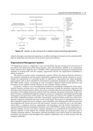 relations through structuring and organising an excellent working environment on site, underpinned by
effective leadership and motivation of the project team and workforce.
Organisational Management Systems
“A management system is, simply put, a way of doing things. Systems develop protocols and sets of
procedures and instructions which bring structure, order and therefore, stability to an organisation
where otherwise there might be chaos” (Griffith, 1999). Organisational management systems describe
methods of working both with the company organisation and the site organisations established to
deliver its projects.
The system, or systems, used in managing the company will have key generic elements common to
the corporate organisation and the project organisation supplemented by specific elements to accom-
modate the requirements of a particular project. In addition, an organisation may adopt standards-
based systems such as those specified by international management standards, for example, a BS EN
ISO 9000 quality system, or develop its own in-company approach based around processes and
procedures it uses together with the influence of any computer software utilised.
In practice a system is a set of management procedures for guiding the management of the organ-
isation’s business activities and a set of working instructions to guide the processes, operations and
tasks that need to be performed to deliver the service or product that forms that business. Management
procedures and working instructions embrace both the corporate and project dimensions of the com-
pany’s business, established through the company’s systems of management and implemented through
management and supervision on the project site. The need for any system to be capable of translation
into easily conducted procedures and tasks is particularly important within construction where man-
agement is function orientated and work on site is task based. The essence of a management system is
that it should be simple, but not be simplistic, and it should be easily understood by those persons who
must implement the system and work with and around it. Systems are relatively easy to see and under-
stand where a company’s structure, organisation and procedures meet the formal requirements of
national and international management standards, such as ISO 9000 for quality and accompanying cer-
tification schemes, but less easy where company procedures are systematised by the particular man-
agement methods or tools utilised. For example, planning procedures may use a particular piece of
computer planning software. Nevertheless, planning procedures must still be based on solid policies,
procedures and practices used throughout the company organisation and on those projects that the
company undertakes.
Corporate and Project Management ● 15
ASSISTANT SITE MANAGER
(SUBCONTRACT MANAGEMENT)
SECTION FOREMAN
(Drainage)
OPERATIONAL
FUNCTIONAL
MANAGEMENT
• systems
implementation
• management
procedures
• project
management
plans
SUPERVISORY
MANAGEMENT
• systems
implementation
• working
instructions
• working
practices
SECTION FOREMAN
(Concrete)
SECTION FOREMAN
(External Works)
SECTION FOREMAN
(Building Works)
GANG LEADERS
TRADESMAN
CONSTRUCTION MANAGEMENT
CONSTRUCTION MANAGER
SITE (PRODUCTION) MANAGER
PLANNING QUANTITY SURVEYING PURCHASING QUALITY & PERFORMANCE HEALTH & SAFETY ENVIRONMENT
Figure 2.4 Project, or site, structure for a medium-sized contracting organisation
 