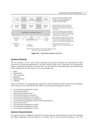 Systems Elements
The key elements of any system, and in particular the systems developed and implemented within
construction contracting organisations, are those which develop, drive, implement and incrementally
improve organisational systems over time. They are a prerequisite to maintaining the successful business
of the organisation over the long term. The key elements are:
● policy
● organisation
● risk assessment
● planning
● implementation
● auditing.
These key elements are commensurate with the key elements specified within international standards-
based systems, for example BS EN ISO 14001: Environmental Management Systems:
● environmental management system
● environmental policy
● organisation and personnel
● environmental effects assessment
● environmental objectives and targets
● environmental management programme
● environmental management manual and documentation
● operational control
● environmental management records
● environmental management audits
● environmental management reviews.
Systems Documentation
A company system is configured to provide the broad corporate and operational structure for managing
the whole organisation and its business in a holistic way. It exists to provide support to the core
Corporate and Project Management ● 17
SYSTEM
(e.g. QUALITY)
SYSTEM
(e.g. ENVIRONMENT)
SYSTEM
(e.g. SAFETY)
COMPANY
POLICY
‘PROJECT’
MANAGEMENT PLAN
Subcontract/
Supplier
Input
Client/
Customer
Input
Integrated system provides cross-functional expertise, shared
information and co-ordinated practices
Feedback to
policy and
system
PROJECT
APPLICATION
Common elements of standards brought
together in considering legislation and
management standards (ISO 9000;
ISO 14001; BSI OHSAS 18001)
Separate policies for clarity and focus in
meeting external influences, integrated
internally for meeting holistic needs of the
core business
Best practice guidance brought together in
multi-functional management procedures
and working instructions manual facilitating
shared information and practices
Project specific management plan, allowing
inputs from other project participants, can
focus on real risk assessment, planning and
control in each functional management area
Clear feedback routes to policy and
procedures manual facilitates auditing and
review
COMPANY
POLICY
COMPANY
POLICY
MANAGEMENT PROCEDURES MANUAL
Figure 2.6 Horizontal systems structure
 