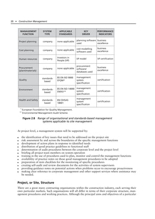 At project level, a management system will be supported by:
● the identification of key issues that need to be addressed on the project site
● risk assessment by and across the boundaries of the specific management functions
● development of action plans in response to identified needs
● distribution of good practice guidelines to functional staff
● determination of audit procedures between the corporate level and the project level
● briefing all project team members on system operation
● training in the use of procedures used to plan, monitor and control the management functions
● availability of practice notes on those good management procedures to be adopted
● preparation of item checklists for the monitoring of specific procedures
● creating self-audit and review documents for the activities of system supervisors
● providing guidance notes on potential actions when problems occur to encourage proactiveness
● making clear reference to corporate management and other support services where assistance may
be needed.
Project, or Site, Structure
There are a great many contracting organisations within the construction industry, each serving their
own particular markets. Such organisations will all differ in terms of their corporate structure, man-
agement procedures and working practices. Although the principal aims and objectives of a particular
20 ● Construction Management
*
European Foundation for Quality Management.
**
Environmental Management Audit Scheme.
MANAGEMENT
FUNCTION
SYSTEM
TYPE
APPLICABLE
STANDARDS
KEY
DRIVER
PERFORMANCE
INDICATORS
Project planning
Cost planning
Human resources
Procurement
(plant/materials)
Quality
Environment
Health and Safety
company
company
company
company
standards-
based
standards-
based
standards-
based
none applicable
none applicable
Investors in
People (IiP)
none applicable
BS EN ISO 9000
EFQM*
BS EN ISO 14000
EMAS**
BSI OHSAS
18001
planning software
used
cost modelling
software used
IiP model
procurement
software/
databases used
management
system
specification
management
system
specification
management
system
specification
business
excellence
business
excellence
business
excellence
IiP certification
certification
certification
certification
Figure 2.8 Range of organisational and standards-based management
systems applicable to site management
 