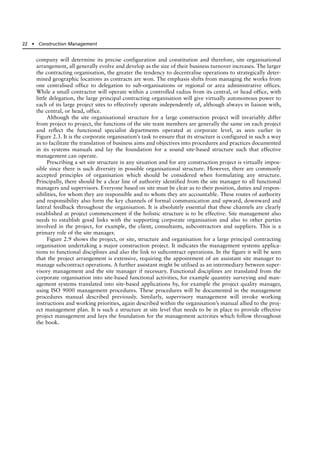 company will determine its precise configuration and constitution and therefore, site organisational
arrangement, all generally evolve and develop as the size of their business turnover increases. The larger
the contracting organisation, the greater the tendency to decentralise operations to strategically deter-
mined geographic locations as contracts are won. The emphasis shifts from managing the works from
one centralised office to delegation to sub-organisations or regional or area administrative offices.
While a small contractor will operate within a controlled radius from its central, or head office, with
little delegation, the large principal contracting organisation will give virtually autonomous power to
each of its large project sites to effectively operate independently of, although always in liaison with,
the central, or head, office.
Although the site organisational structure for a large construction project will invariably differ
from project to project, the functions of the site team members are generally the same on each project
and reflect the functional specialist departments operated at corporate level, as seen earlier in
Figure 2.3. It is the corporate organisation’s task to ensure that its structure is configured in such a way
as to facilitate the translation of business aims and objectives into procedures and practices documented
in its systems manuals and lay the foundation for a sound site-based structure such that effective
management can operate.
Prescribing a set site structure in any situation and for any construction project is virtually impos-
sible since there is such diversity in possible organisational structure. However, there are commonly
accepted principles of organisation which should be considered when formulating any structure.
Principally, there should be a clear line of authority identified from the site manager to all functional
managers and supervisors. Everyone based on site must be clear as to their position, duties and respon-
sibilities, for whom they are responsible and to whom they are accountable. These routes of authority
and responsibility also form the key channels of formal communication and upward, downward and
lateral feedback throughout the organisation. It is absolutely essential that these channels are clearly
established at project commencement if the holistic structure is to be effective. Site management also
needs to establish good links with the supporting corporate organisation and also to other parties
involved in the project, for example, the client, consultants, subcontractors and suppliers. This is a
primary role of the site manager.
Figure 2.9 shows the project, or site, structure and organisation for a large principal contracting
organisation undertaking a major construction project. It indicates the management systems applica-
tions to functional disciplines and also the link to subcontract operations. In the figure it will be seen
that the project arrangement is extensive, requiring the appointment of an assistant site manager to
manage subcontract operations. A further assistant might be utilised as an intermediary between super-
visory management and the site manager if necessary. Functional disciplines are translated from the
corporate organisation into site-based functional activities, for example quantity surveying and man-
agement systems translated into site-based applications by, for example the project quality manager,
using ISO 9000 management procedures. These procedures will be documented in the management
procedures manual described previously. Similarly, supervisory management will invoke working
instructions and working priorities, again described within the organisation’s manual allied to the proj-
ect management plan. It is such a structure at site level that needs to be in place to provide effective
project management and lays the foundation for the management activities which follow throughout
the book.
22 ● Construction Management
 