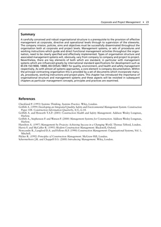 References
Checkland P. (1993) Systems Thinking, Systems Practice. Wiley, London.
Griffith A. (1999) Developing an Integrated Quality, Safety and Environmental Management System. Construction
Paper 108. Construction Information Quarterly, 1(3), 6–18.
Griffith A. and Howarth T.A.P. (2001) Construction Health and Safety Management. Addison Wesley Longman,
Harlow.
Griffith A., Stephenson P. and Watson P. (2000) Management Systems for Construction. Addison Wesley Longman,
Harlow.
Hamilton A. (1997) Management by Projects: Achieving Success in a Changing World. Thomas Telford, London.
Harris F. and McCaffer R. (1995) Modern Construction Management. Blackwell, Oxford.
Newcombe R., Langford D.A. and Fellows R.F. (1990) Construction Management: Organisational Systems, Vol. 1,
Mitchell.
Pilcher R. (1992) Principles of Construction Management. McGraw-Hill, London.
Schermerhorn J.R. and Chappell D.S. (2000) Introducing Management. Wiley, London.
Corporate and Project Management ● 23
Summary
A carefully conceived and robust organisational structure is a prerequisite to the provision of effective
management at corporate, directive and operational levels through to supervision of the siteworks.
The company mission, policies, aims and objectives must be successfully disseminated throughout the
organisation both at corporate and project levels. Management systems, or sets of procedures and
working instructions which guide and direct functional management activities throughout the organ-
isation, need to be clearly specified and effectively implemented. Types of organisation structure and
associated management systems will, obviously, vary from company to company and project to project.
Nevertheless, there are key elements of both which are standard, in particular with management
systems which are influenced greatly by international standard specifications for development such as
BS EN 1SO 9000, 14000, BSI OHSAS 18001 for quality, environment, and health and safety management
respectively. As with almost all systems approaches, a core element is company documentation. Within
the principal contracting organisation this is provided by a set of documents which incorporate manu-
als, procedures, working instructions and project plans. This chapter has introduced the importance of
organisational structure and management systems and these aspects will be revisited in subsequent
chapters as particular management concepts, principles and practices are examined.
 