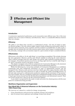 Introduction
A construction organisation’s performance can be measured in many different ways. Two of the most
common ways are in terms of efficiency and effectiveness. There is a considerable difference between
these two concepts.
Efficiency
The ability to ‘get things done correctly’ is a mathematical concept – the ratio of output to input.
An efficient manager is one who achieves higher outputs (results, productivity, performance) relative to
the inputs (labour, materials, money, machines and time) needed to accomplish them. In other words, a
manager who can minimise the cost of the resources used to attain a given output is considered efficient.
Or, conversely, a manager who can maximise output for a given amount of input is considered efficient.
Effectiveness
Effectiveness is the ability to ‘do the right things’, or to get things accomplished. This includes choosing
the most appropriate objectives and the most efficient methods of achieving the stated objectives.
That is, effective managers select the ‘right’ things to do and the ‘right’ methods for getting them done.
For managers, ‘the pertinent question is not how to do things right, but how to find the right things to
do, and to concentrate resources and efforts on them’.
This chapter investigates some of the key components for Construction Managers in the attainment
of both efficient and effective methods of working towards predetermined objectives.
Within the following text, various basic principles of Construction Management are established,
commencing with some background information on types of organisational structure and site
managerial roles. However, many previous texts have details upon these topics; therefore within this
chapter new concepts have been interwoven in order to broaden the reader’s knowledge horizon. To
this end, topic areas such as anthropocentric production systems and the attainment of ‘best practice’
have been included. This mix is designed to build upon established knowledge and then further develop
it based upon lessons learned from the UK Manufacturing Industry and international research. These
new broad concepts have value for the UK Construction Industry.
A case study is incorporated for the reader to study and answer the related questions with the main
points for consideration being provided.
Workforce Organisation and Supervision
Post-World War II Historical Influences on the Construction Industry:
1945–Present Day
The ‘post-war era’ ushered in a catalyst for change, incorporating:
● society dissatisfaction with previous low standards of homes and workplaces
● start of overseas travel, experience and exchange of ideas from abroad
3 Effective and Efficient Site
Management
24
 