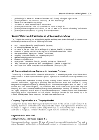 ● greater surge to better and wider education for all – looking for higher expectancies
● growing workload for companies rebuilding UK after war damage
● better, more efficient building designs
● awareness of scarce water resources conservation
● growing awareness of ‘Green and Conservation’ issues in design etc.
● growing influence of professional bodies, i.e. RICS, CIOB, RIBA, ABE etc. in drawing up standards
● growing awareness of issues of quality in terms of assurance.
‘Current’ Nature and Organisation of UK Construction Industry
The Construction industry has rethought its position and long-term survival through recessions within
the broad pressures related to the following influences:
● more customer-focused – providing value for money
● increasing competition for work
● recession of the late 1980s forced willingness to become ‘flexible’ in business
● emphasis of quality assurance – seeking repeat business from satisfied clients
● new procurements for greater ‘Risk on Contractors’
● widening professional skills and knowledge required
● performance monitoring and control
● closer control of budgets
● faster project completion times yet retaining quality and cost control
● ‘joint’ venture and ‘partnering’ with complementary expertise to ‘share-risk’
● working within ‘niche’ markets with repeat business clients preferably.
UK Construction Industry Response to the above Pressures
Traditionally, in order to survive, companies were required to make higher profits by whatever means
contractors had at their disposal from each project regardless of how their relationship with the client
evolved.
Currently the Construction industry is slowly realising that to survive in a competitive market,
customer relationships, supplying or providing what the customer wants and, most of all, valuing
the potential long-term customer by retaining a good relationship throughout with the object of con-
tinuous work and reasonable profit, are paramount. This indirectly facilitates predictable long-term
company workloads, cash flow and long-term planning and changes, enabling the company to survive
in a highly competitive market. Word-of-mouth from one satisfied client to another is the best market-
ing strategy, with a slogan similar to ‘each project a successful outcome for both parties’ or, as the
Latham Report (1994) states ‘win–win!’ for both client and contractor.
Company Organisation in a Changing Market
Management theory states that ‘organisational form’ must be the servant or consequence of the
company ‘functions’, and not the other way round! This implies that organisational structures must
‘facilitate’ or ‘improve’ company output and performance and therefore they must be flexible and
easily able to change as a company’s functions, output, markets, client needs change.
Organisational Structures
Entrepreneurial Structures (Figure 3.1)
Many construction firms commence life as a sole trader (entrepreneurial) organisation. They seek to
extend the capacity and capability of the individual, who may be a bricklayer, plumber or a professional,
Effective and Efficient Site Management ● 25
 