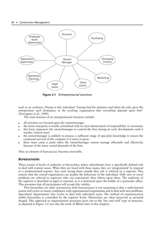 such as an architect. Owing to this individual “having had the initiative and taken the risk, gives the
entrepreneur such dominance in the evolving organisation that everything depends upon him”
(Torrington et al., 1989).
The main features of an entrepreneurial structure include:
● all activities are focused upon the owner/manager
● the entire enterprise is totally centralised with no clear demarcation of responsibility or autonomy
● this form empowers the owner/manager to control the firm during its early development until it
reaches ‘critical mass’
● the owner/manager is unlikely to possess a sufficient range of specialist knowledge to ensure the
continued survival of the company if it starts to grow
● there must come a point when the owner/manager cannot manage efficiently and effectively,
because of the many varied demands of the firm.
Thus an element of bureaucracy becomes inevitable.
Bureaucracies
These consist of levels of authority or hierarchies, where subordinates have a specifically defined role
to deal with routine issues. When they are faced with these issues, they are ‘programmed’ to respond
in a predetermined manner. Any issue facing them outside that role is referred to a superior. This
ensures that the overall organisation can predict the behaviour of the individual. Only new or novel
problems are referred to superiors who can concentrate their efforts upon them. The authority of
the superior is described as legal or rational, as it is bestowed upon the holder of a particular office.
This presumes that all participants will accept this validity.
That hierarchies are often synonymous with bureaucracies is not surprising in that a multi-layered
system will evolve to ensure compliance with organisational requirements and to deal with new problems.
Specialised ‘departments’ also evolve to deal with individual areas. The method of communication
within hierarchies is controlled by the superior levels. Hierarchies are often perceived as pyramid
shaped. This approach to organisational structures gives rise to the ‘line and staff’ type of structure,
as depicted in Figure 3.2 (see also the work of Weber later in this chapter).
26 ● Construction Management
Figure 3.1 Entrepreneurial structure
Owner/
Manager
Employee
Issues
(Personnel)
Accounts
Purchasing
Arranging
Finance
Marketing
Client
Liaison
Legal
Issues
Operations
Planning
Operations
Supervision
 