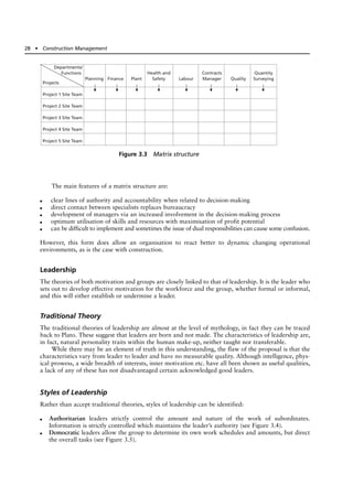 The main features of a matrix structure are:
● clear lines of authority and accountability when related to decision-making
● direct contact between specialists replaces bureaucracy
● development of managers via an increased involvement in the decision-making process
● optimum utilisation of skills and resources with maximisation of profit potential
● can be difficult to implement and sometimes the issue of dual responsibilities can cause some confusion.
However, this form does allow an organisation to react better to dynamic changing operational
environments, as is the case with construction.
Leadership
The theories of both motivation and groups are closely linked to that of leadership. It is the leader who
sets out to develop effective motivation for the workforce and the group, whether formal or informal,
and this will either establish or undermine a leader.
Traditional Theory
The traditional theories of leadership are almost at the level of mythology, in fact they can be traced
back to Plato. These suggest that leaders are born and not made. The characteristics of leadership are,
in fact, natural personality traits within the human make-up, neither taught nor transferable.
While there may be an element of truth in this understanding, the flaw of the proposal is that the
characteristics vary from leader to leader and have no measurable quality. Although intelligence, phys-
ical prowess, a wide breadth of interests, inner motivation etc. have all been shown as useful qualities,
a lack of any of these has not disadvantaged certain acknowledged good leaders.
Styles of Leadership
Rather than accept traditional theories, styles of leadership can be identified:
● Authoritarian leaders strictly control the amount and nature of the work of subordinates.
Information is strictly controlled which maintains the leader’s authority (see Figure 3.4).
● Democratic leaders allow the group to determine its own work schedules and amounts, but direct
the overall tasks (see Figure 3.5).
28 ● Construction Management
Departments/
Functions
Projects
Project 1 Site Team
Project 2 Site Team
Project 3 Site Team
Project 4 Site Team
Project 5 Site Team
Planning Finance Plant
Health and
Safety Labour
Contracts
Manager Quality
Quantity
Surveying
Figure 3.3 Matrix structure
 