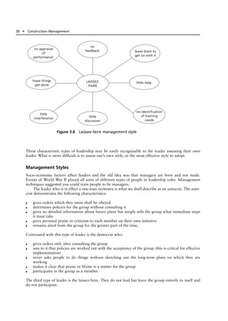 These characteristic types of leadership may be easily recognisable to the reader assessing their own
leader. What is more difficult is to assess one’s own style, or the most effective style to adopt.
Management Styles
Socio-economic factors affect leaders and the old idea was that managers are born and not made.
Events of World War II placed all sorts of different types of people in leadership roles. Management
techniques suggested you could train people to be managers.
The leader who is in effect a one-man orchestra is what we shall describe as an autocrat. The auto-
crat demonstrates the following characteristics:
● gives orders which they insist shall be obeyed
● determines policies for the group without consulting it
● gives no detailed information about future plans but simply tells the group what immediate steps
it must take
● gives personal praise or criticism to each member on their own initiative
● remains aloof from the group for the greater part of the time.
Contrasted with this type of leader is the democrat who:
● gives orders only after consulting the group
● sees to it that policies are worked out with the acceptance of the group (this is critical for effective
implementation)
● never asks people to do things without sketching out the long-term plans on which they are
working
● makes it clear that praise or blame is a matter for the group
● participates in the group as a member.
The third type of leader is the laissez-faire. They do not lead but leave the group entirely to itself and
do not participate.
30 ● Construction Management
LAISSEZ-
FAIRE
no appraisal
of
performance
no
feedback leave them to
get on with it
little help
hope things
get done
little
interference little
discussion
no identification
of training
needs
Figure 3.6 Laissez-faire management style
 