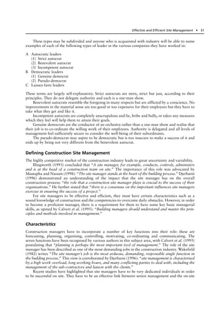 These types may be subdivided and anyone who is acquainted with industry will be able to name
examples of each of the following types of leader in the various companies they have worked in:
A Autocratic leaders
(1) Strict autocrat
(2) Benevolent autocrat
(3) Incompetent autocrat
B Democratic leaders
(1) Genuine democrat
(2) Pseudo-democrat
C Laissez-faire leaders
These terms are largely self-explanatory. Strict autocrats are stern, strict but just, according to their
principles. They do not delegate authority and each is a one-man show.
Benevolent autocrats resemble the foregoing in many respects but are afflicted by a conscience. No
improvements in the material sense are too good or too expensive for their employees but they have to
take what they get and like it.
Incompetent autocrats are completely unscrupulous and lie, bribe and bully, or takes any measures
which they feel will help them to attain their goals.
Genuine democrats are the conductor of an orchestra rather than a one-man show and realise that
their job is to co-ordinate the willing work of their employees. Authority is delegated and all levels of
management feel sufficiently secure to consider the well-being of their subordinates.
The pseudo-democrat may aspire to be democratic but is too insecure to make a success of it and
ends up by being not very different from the benevolent autocrat.
Defining Construction Site Management
The highly competitive market of the construction industry leads to great uncertainty and variability.
Illingworth (1993) concluded that “A site manager, for example, conducts, controls, administers
and is at the head of a construction team on site.” The importance of this role was advocated by
Mustapha and Naoum (1998): “The site manager stands at the heart of the building process.” Djerbarni
(1996) demonstrated an understanding of the impact that the site manager has on the overall
construction process: “the role that a construction site manager plays is crucial to the success of their
organisations.” He further stated that “there is a consensus on the important influences site managers
exercise in ensuring the success of a project.”
For site managers to be effective and efficient, they must have certain characteristics such as a
sound knowledge of construction and the competencies to overcome daily obstacles. However, in order
to become a proficient manager, there is a requirement for them to have some key basic managerial
skills, as opined by Calvert et al. (1995): “Building managers should understand and master the prin-
ciples and methods involved in management.”
Characteristics
Construction managers have to incorporate a number of key functions into their role: these are
forecasting, planning, organising, controlling, motivating, co-ordinating and communicating. The
seven functions have been recognised by various authors in this subject area, with Calvert et al. (1995)
postulating that “planning is perhaps the most important tool of management.” The role of the site
manager has been described as one of the most demanding jobs in the construction industry. Wakefield
(1982) writes “The site manager’s job is the most arduous, demanding, responsible single function in
the building process.” This view is corroborated by Djerbarni (1996): “site management is characterised
by a high work overload, long working hours, and many conflicting parties to deal with, including the
management of the sub-contractors and liaison with the clients.”
Recent studies have highlighted that site managers have to be very dedicated individuals in order
to be successful on site. They have to be an effective link between senior management and the on-site
Effective and Efficient Site Management ● 31
 
