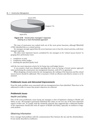 The issue of motivation was ranked sixth out of the seven prime functions, although Wakefield
(1982) identified this as a critical activity.
Six managers strongly agreed that the seven functions were in fact the critical activities, with forty
managers agreeing.
The three most important factors considered by site managers to be ‘critical success factors’ in
gauging their performance were:
● completion on time
● completion within budget
● attaining the specified quality level
with the two most important criteria by far being time and budget factors.
A very positive result was obtained regarding their views on having a formal systems approach
when performing the construction site management function, with 65% in agreement.
When designing a formal system for site management, the ranking of the functions and the critical
success factors should be addressed. This is necessary if both an efficient and effective system is to be
attained.
Problematic Issues and Advocated Improvements
From the study, problem areas associated with site management have been identified. These have to be
addressed in order to ensure that project objectives are achieved.
Problematic Issues
Health and Safety
One of the most problematic issues facing site managers is that of legislation relating to Health and
Safety on site. All managers questioned underlined that safety on site was one of the most important
aspects of their role. To comply with the standards expected, they suggested that a dedicated member
of the organisation should deal with all aspects of Health and Safety, especially on medium to large-
scale projects.
Obtaining Information
Every manager had problems with the communication flow between the site and the client/architect.
It was mainly described as ineffective.
36 ● Construction Management
Unsure 24%
Disagree 11%
Agree 65%
Figure 3.10 Construction managers’ responses
relating to a more formalised approach
 
