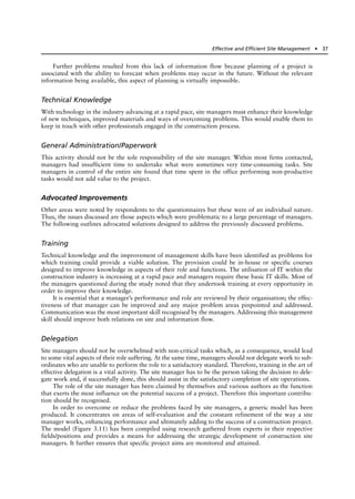 Further problems resulted from this lack of information flow because planning of a project is
associated with the ability to forecast when problems may occur in the future. Without the relevant
information being available, this aspect of planning is virtually impossible.
Technical Knowledge
With technology in the industry advancing at a rapid pace, site managers must enhance their knowledge
of new techniques, improved materials and ways of overcoming problems. This would enable them to
keep in touch with other professionals engaged in the construction process.
General Administration/Paperwork
This activity should not be the sole responsibility of the site manager. Within most firms contacted,
managers had insufficient time to undertake what were sometimes very time-consuming tasks. Site
managers in control of the entire site found that time spent in the office performing non-productive
tasks would not add value to the project.
Advocated Improvements
Other areas were noted by respondents to the questionnaires but these were of an individual nature.
Thus, the issues discussed are those aspects which were problematic to a large percentage of managers.
The following outlines advocated solutions designed to address the previously discussed problems.
Training
Technical knowledge and the improvement of management skills have been identified as problems for
which training could provide a viable solution. The provision could be in-house or specific courses
designed to improve knowledge in aspects of their role and functions. The utilisation of IT within the
construction industry is increasing at a rapid pace and managers require these basic IT skills. Most of
the managers questioned during the study noted that they undertook training at every opportunity in
order to improve their knowledge.
It is essential that a manager’s performance and role are reviewed by their organisation; the effec-
tiveness of that manager can be improved and any major problem areas pinpointed and addressed.
Communication was the most important skill recognised by the managers. Addressing this management
skill should improve both relations on site and information flow.
Delegation
Site managers should not be overwhelmed with non-critical tasks which, as a consequence, would lead
to some vital aspects of their role suffering. At the same time, managers should not delegate work to sub-
ordinates who are unable to perform the role to a satisfactory standard. Therefore, training in the art of
effective delegation is a vital activity. The site manager has to be the person taking the decision to dele-
gate work and, if successfully done, this should assist in the satisfactory completion of site operations.
The role of the site manager has been claimed by themselves and various authors as the function
that exerts the most influence on the potential success of a project. Therefore this important contribu-
tion should be recognised.
In order to overcome or reduce the problems faced by site managers, a generic model has been
produced. It concentrates on areas of self-evaluation and the constant refinement of the way a site
manager works, enhancing performance and ultimately adding to the success of a construction project.
The model (Figure 3.11) has been compiled using research gathered from experts in their respective
fields/positions and provides a means for addressing the strategic development of construction site
managers. It further ensures that specific project aims are monitored and attained.
Effective and Efficient Site Management ● 37
 