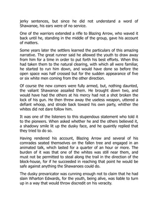 jerky sentences, but since he did not understand a word of
Shawanoe, his ears were of no service.
One of the warriors extended a rifle to Blazing Arrow, who waved it
back until he, standing in the middle of the group, gave his account
of matters.
Some years later the settlers learned the particulars of this amazing
narrative. The great runner said he allowed the youth to draw away
from him for a time in order to put forth his best efforts. When this
had taken them to the natural clearing, with which all were familiar,
he started to run him down, and would have done so before the
open space was half crossed but for the sudden appearance of five
or six white men coming from the other direction.
Of course the new comers were fully armed, but, nothing daunted,
the valiant Shawanoe assailed them. He brought down two, and
would have had the others at his mercy had not a shot broken the
lock of his gun. He then threw away the useless weapon, uttered a
defiant whoop, and strode back toward his own party, whither the
whites did not dare follow him.
It was one of the listeners to this stupendous statement who told it
to the pioneers. When asked whether he and the others believed it,
a shadowy smile lit up the dusky face, and he quaintly replied that
they tried to do so.
Having rendered his account, Blazing Arrow and several of his
comrades seated themselves on the fallen tree and engaged in an
animated talk, which lasted for a quarter of an hour or more. The
burden of it was that one of the whites was still near them, and
must not be permitted to steal along the trail in the direction of the
block-house, for if he succeeded in reaching that point he would be
safe against anything the Shawanoes could do.
The dusky prevaricator was cunning enough not to claim that he had
slain Wharton Edwards, for the youth, being alive, was liable to turn
up in a way that would throw discredit on his veracity.
 