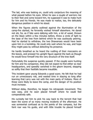 The lad, who was looking on, could only conjecture the meaning of
what passed before his eyes. When he saw a couple of warriors rise
to their feet and come toward him, he supposed it was to make hunt
for him and his friends. He was made to realize, too, the delicately
dangerous position in which he stood.
When the figures plainly outlined against the illumination of the
camp-fire started, he fervently wished himself elsewhere. He dared
not stir, for, as if fate were dallying with him, a lot of wood, thrown
on the blaze within a few minutes before, threw a circle of light to
the base of the tree from behind which he was cautiously peering.
Had he started to withdraw, the two Shawanoes would have been
upon him in a twinkling. He could only wait where he was, and hope
they might pass by without detecting his presence.
He hardly breathed as he heard the rustling of their moccasins on
the leaves, and pressed his upright figure against the bark as though
he would force himself into the very structure of the tree itself.
Fortunately the suspense quickly passed. If the couple were hunting
for him and his companion, they did not expect to find either so near
headquarters, and speedily vanished in the gloom beyond, stepping
so softly that their footfalls became inaudible.
This incident gave young Edwards a good scare. He felt that he had
run an unnecessary risk, and wasted time in staying so long after
learning that Larry was not with the main party of Indians. More of
these were likely to leave the camp, and the danger of his position
must increase.
Without delay, therefore, he began his retrograde movement. This
was easy, and he soon placed himself where he could feel
comparatively safe.
His curiosity led him to pick his way back to the torrent that had
been the scene of so many moving incidents of the afternoon. He
was somewhat confused as to the points of the compass, but the
faint roar was his guide, and with little trouble he placed himself
 