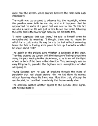quite near the stream, which coursed between the rocks with such
impetuosity.
The youth was too prudent to advance into the moonlight, where
the prowlers were liable to see him, and so it happened that he
approached the rocks at a point that was new to him. To this fact
was due a surprise. He was just in time to see one Indian following
the other across the foot-bridge made by the prostrate tree.
"I never suspected that was there," he said to himself when he
comprehended its meaning; "I thought there was no means by
which Larry could make his way back to the trail without swimming
below the falls or fording some place farther up. I wonder whether
he knows about that?"
The action of the Indians gave Wharton a suspicion of the truth.
They had crossed the torrent with the intention of hiding somewhere
along the path leading to the block-house, so as to cut off the flight
of one or both of the boys in that direction. This, seemingly, was an
easy thing to do, provided the fugitives were unsuspicious of what
was going on.
Young Edwards saw no way of breaking through the maze of
perplexity that had closed around him. He had done his utmost
without learning where his friend was. More than that, although he
was hopeful, he could feel no certainty that he was really alive.
The occasion justified another appeal to the peculiar dove signal,
and he now made it.
 