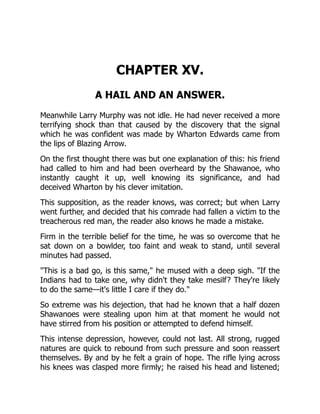 CHAPTER XV.
A HAIL AND AN ANSWER.
Meanwhile Larry Murphy was not idle. He had never received a more
terrifying shock than that caused by the discovery that the signal
which he was confident was made by Wharton Edwards came from
the lips of Blazing Arrow.
On the first thought there was but one explanation of this: his friend
had called to him and had been overheard by the Shawanoe, who
instantly caught it up, well knowing its significance, and had
deceived Wharton by his clever imitation.
This supposition, as the reader knows, was correct; but when Larry
went further, and decided that his comrade had fallen a victim to the
treacherous red man, the reader also knows he made a mistake.
Firm in the terrible belief for the time, he was so overcome that he
sat down on a bowlder, too faint and weak to stand, until several
minutes had passed.
"This is a bad go, is this same," he mused with a deep sigh. "If the
Indians had to take one, why didn't they take mesilf? They're likely
to do the same—it's little I care if they do."
So extreme was his dejection, that had he known that a half dozen
Shawanoes were stealing upon him at that moment he would not
have stirred from his position or attempted to defend himself.
This intense depression, however, could not last. All strong, rugged
natures are quick to rebound from such pressure and soon reassert
themselves. By and by he felt a grain of hope. The rifle lying across
his knees was clasped more firmly; he raised his head and listened;
 
