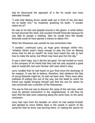had he discovered the approach of a foe he would now have
defended himself.
"I wish that Blazing Arrow would walk out in front of me and dare
me to tackle him," he muttered, gnashing his teeth. "I wonder
where he is?"
He rose to his feet and peeped around in the gloom. A while before
he had shunned the chief, and counted himself fortunate because he
was able to escape a meeting. Now he would have felt doubly
fortunate could he have gained a chance to attack him.
When the Shawanoe was wanted he was somewhere else.
"I wonder," continued Larry, as hope grew stronger within him,
"whether Whart wasn't sharp enough to play the trick on Blazing
Arrow that he did on mesilf? He must have heard the call, to larn
how to make the same; but Whart may have give him the slip."
It was a faint hope, but it did the lad good. He had hunted so much
in the company of his friend that they had not only acquired a good
deal of woodcraft, but were familiar with each other's ways.
Larry recalled that he had heard no gun fired since the discharge of
his weapon. It was fair to believe, therefore, that whatever the fate
of young Edwards might be, he had not been shot. There were other
methods of putting him out of the way, but the belief to which his
friend was rapidly bringing himself was that the one for whom he
was concerned was a prisoner of the Shawanoes.
The way to find out was to discover the camp of the red men, which
must be pitched somewhere in the neighborhood. It will thus be
seen that the lads were reasoning along the same lines, to the same
conclusion.
Larry had risen from the bowlder on which he had seated himself,
and decided to move farther back in the woods in search of the
camp-fire that he knew was burning there. In making the search he
 