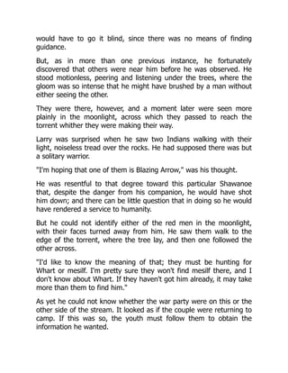 would have to go it blind, since there was no means of finding
guidance.
But, as in more than one previous instance, he fortunately
discovered that others were near him before he was observed. He
stood motionless, peering and listening under the trees, where the
gloom was so intense that he might have brushed by a man without
either seeing the other.
They were there, however, and a moment later were seen more
plainly in the moonlight, across which they passed to reach the
torrent whither they were making their way.
Larry was surprised when he saw two Indians walking with their
light, noiseless tread over the rocks. He had supposed there was but
a solitary warrior.
"I'm hoping that one of them is Blazing Arrow," was his thought.
He was resentful to that degree toward this particular Shawanoe
that, despite the danger from his companion, he would have shot
him down; and there can be little question that in doing so he would
have rendered a service to humanity.
But he could not identify either of the red men in the moonlight,
with their faces turned away from him. He saw them walk to the
edge of the torrent, where the tree lay, and then one followed the
other across.
"I'd like to know the meaning of that; they must be hunting for
Whart or mesilf. I'm pretty sure they won't find mesilf there, and I
don't know about Whart. If they haven't got him already, it may take
more than them to find him."
As yet he could not know whether the war party were on this or the
other side of the stream. It looked as if the couple were returning to
camp. If this was so, the youth must follow them to obtain the
information he wanted.
 