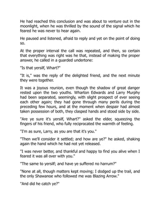 He had reached this conclusion and was about to venture out in the
moonlight, when he was thrilled by the sound of the signal which he
feared he was never to hear again.
He paused and listened, afraid to reply and yet on the point of doing
so.
At the proper interval the call was repeated, and then, so certain
that everything was right was he that, instead of making the proper
answer, he called in a guarded undertone:
"Is that yersilf, Whart?"
"It is," was the reply of the delighted friend, and the next minute
they were together.
It was a joyous reunion, even though the shadow of great danger
rested upon the two youths. Wharton Edwards and Larry Murphy
had been separated, seemingly, with slight prospect of ever seeing
each other again; they had gone through many perils during the
preceding few hours, and at the moment when despair had almost
taken possession of both, they clasped hands and stood side by side.
"Are ye sure it's yersilf, Whart?" asked the elder, squeezing the
fingers of his friend, who fully reciprocated the warmth of feeling.
"I'm as sure, Larry, as you are that it's you."
"Then we'll consider it settled; and how are ye?" he asked, shaking
again the hand which he had not yet released.
"I was never better, and thankful and happy to find you alive when I
feared it was all over with you."
"The same to yersilf; and have ye suffered no harrum?"
"None at all, though matters kept moving; I dodged up the trail, and
the only Shawanoe who followed me was Blazing Arrow."
"And did he catch ye?"
 