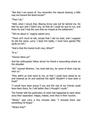"Not that I am aware of. You remember the natural clearing, a little
way out toward the block-house?"
"That I do."
"Well, when I struck that, Blazing Arrow was not far behind me. He
had my gun and I hadn't any, so that all I could do was to run, and
there he and I had the race that we missed at the settlement."
"Tell me about it," eagerly asked Larry.
"There isn't much to tell, except that I did my best, and I suppose
he did the same, Larry; I beat him badly; I must have gained fifty
yards on him."
"And is that the honest truth now, Whart?"
"It is."
"Heaven bless ye!"
And the enthusiastic fellow struck his friend a resounding whack on
the shoulder.
"Sh!" warned Wharton, "we must talk low, for some of them may be
near us."
"Why didn't ye sind word to me, so that I could have stood by ye
and cheered ye on and watched the sight? Wouldn't it have been a
treat!"
"I would have been proud if you and the rest of our friends could
have been there, for I did better than I thought I could."
The friends told the particulars of what had happened to each other
since their separation. Happy, indeed, were they in their reunion.
"Whart," said Larry a few minutes later, "I knowed there was
something I'd forgot."
"What's that?"
 