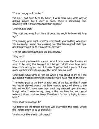"I'm as hungry as I can be."
"So am I, and have been for hours; I wish there was some way of
getting supper, but I know of none. There is something else,
however, that is more important than supper."
"And what is that?"
"We must get away from here at once. We ought to have left long
ago."
"I'm thinking ye're right, and I'm ready to do your bidding whenever
you are ready. I came near crossing over that tree a good while ago,
and I'm prepared to do it now if you say so."
"I'm not satisfied that that is the best course."
"Why not?"
"From what you have told me and what I have seen, the Shawanoes
seem to be using that to-night as a bridge. I don't know how many
have come and gone over it to-day. Suppose that a party of them
made up their minds to cross at the same time we do?"
"And that's what some of 'em did when I was about to try it; if me
gun hadn't wobbled behind me shoulder we'd have met on the log."
"The trees grow to the bank at each end of the log, so that if these
two hadn't slanted across that little, narrow space off there to the
left, we wouldn't have seen them until they stepped upon the foot-
bridge. What I mean to say, Larry, is this: we have had such good
fortune that we must not tempt Providence further by trying to cross
here."
"How shall we manage it?"
"Go farther up the stream till we're well away from this place, where
the Indians seem to be so plentiful."
"And maybe there isn't such a spot."
 