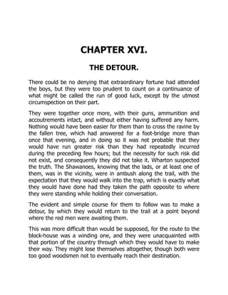 CHAPTER XVI.
THE DETOUR.
There could be no denying that extraordinary fortune had attended
the boys, but they were too prudent to count on a continuance of
what might be called the run of good luck, except by the utmost
circumspection on their part.
They were together once more, with their guns, ammunition and
accoutrements intact, and without either having suffered any harm.
Nothing would have been easier for them than to cross the ravine by
the fallen tree, which had answered for a foot-bridge more than
once that evening, and in doing so it was not probable that they
would have run greater risk than they had repeatedly incurred
during the preceding few hours; but the necessity for such risk did
not exist, and consequently they did not take it. Wharton suspected
the truth. The Shawanoes, knowing that the lads, or at least one of
them, was in the vicinity, were in ambush along the trail, with the
expectation that they would walk into the trap, which is exactly what
they would have done had they taken the path opposite to where
they were standing while holding their conversation.
The evident and simple course for them to follow was to make a
detour, by which they would return to the trail at a point beyond
where the red men were awaiting them.
This was more difficult than would be supposed, for the route to the
block-house was a winding one, and they were unacquainted with
that portion of the country through which they would have to make
their way. They might lose themselves altogether, though both were
too good woodsmen not to eventually reach their destination.
 