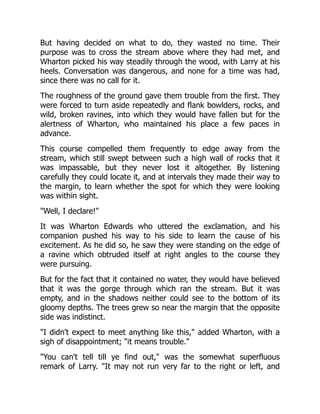 But having decided on what to do, they wasted no time. Their
purpose was to cross the stream above where they had met, and
Wharton picked his way steadily through the wood, with Larry at his
heels. Conversation was dangerous, and none for a time was had,
since there was no call for it.
The roughness of the ground gave them trouble from the first. They
were forced to turn aside repeatedly and flank bowlders, rocks, and
wild, broken ravines, into which they would have fallen but for the
alertness of Wharton, who maintained his place a few paces in
advance.
This course compelled them frequently to edge away from the
stream, which still swept between such a high wall of rocks that it
was impassable, but they never lost it altogether. By listening
carefully they could locate it, and at intervals they made their way to
the margin, to learn whether the spot for which they were looking
was within sight.
"Well, I declare!"
It was Wharton Edwards who uttered the exclamation, and his
companion pushed his way to his side to learn the cause of his
excitement. As he did so, he saw they were standing on the edge of
a ravine which obtruded itself at right angles to the course they
were pursuing.
But for the fact that it contained no water, they would have believed
that it was the gorge through which ran the stream. But it was
empty, and in the shadows neither could see to the bottom of its
gloomy depths. The trees grew so near the margin that the opposite
side was indistinct.
"I didn't expect to meet anything like this," added Wharton, with a
sigh of disappointment; "it means trouble."
"You can't tell till ye find out," was the somewhat superfluous
remark of Larry. "It may not run very far to the right or left, and
 