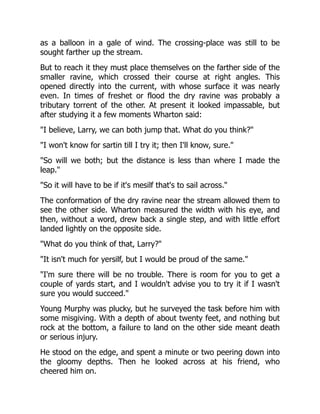 as a balloon in a gale of wind. The crossing-place was still to be
sought farther up the stream.
But to reach it they must place themselves on the farther side of the
smaller ravine, which crossed their course at right angles. This
opened directly into the current, with whose surface it was nearly
even. In times of freshet or flood the dry ravine was probably a
tributary torrent of the other. At present it looked impassable, but
after studying it a few moments Wharton said:
"I believe, Larry, we can both jump that. What do you think?"
"I won't know for sartin till I try it; then I'll know, sure."
"So will we both; but the distance is less than where I made the
leap."
"So it will have to be if it's mesilf that's to sail across."
The conformation of the dry ravine near the stream allowed them to
see the other side. Wharton measured the width with his eye, and
then, without a word, drew back a single step, and with little effort
landed lightly on the opposite side.
"What do you think of that, Larry?"
"It isn't much for yersilf, but I would be proud of the same."
"I'm sure there will be no trouble. There is room for you to get a
couple of yards start, and I wouldn't advise you to try it if I wasn't
sure you would succeed."
Young Murphy was plucky, but he surveyed the task before him with
some misgiving. With a depth of about twenty feet, and nothing but
rock at the bottom, a failure to land on the other side meant death
or serious injury.
He stood on the edge, and spent a minute or two peering down into
the gloomy depths. Then he looked across at his friend, who
cheered him on.
 