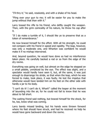 "I'll thry it," he said, resolutely, and with a shake of his head.
"Fling over your gun to me; it will be easier for you to make the
jump without that than with it."
Larry tossed the rifle to his friend, who deftly caught the weapon.
Then, with the grim comicality of his nature, he threw his cap after
it.
"If I do make a tumble of it, I should like ye to preserve that as a
token of remembrance."
He now braced himself for the effort. With all his strength, he could
not compare with his friend in speed and rapidity. The leap, however,
was only a moderate one, and Wharton was confident he would
make it if no mishap intervened.
And, beyond question, he would have done so had no interference
taken place. He carefully backed a rod or so from the edge of the
dry ravine.
Everything was going on well, but almost on the edge he stepped on
a small pebble, unnoticed by the eye. The effect was slight, and a
spectator would hardly have seen it, but, all the same, it was just
enough to disarrange his stride, so that when the leap, which he was
forced to make, took place, it was faulty. He lost the impetus that
otherwise would have landed him on his feet on the other side with
hardly a jar to his body.
"I can't do it! I can't do it, Whart!" called the leaper at the moment
of bounding into the air, for he could not fail to know that he was
about to fall short.
The waiting friend said nothing, but braced himself for the shock, for
he, too, knew what was coming.
Larry barely missed landing, but his hands were thrown forward
where his feet should have struck, and had he received no help he
would have gone backward and down the ravine.
 