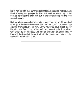 But it was for this that Wharton Edwards had prepared himself. Each
hand of Larry was grasped by his own, and he almost lay on his
back as he tugged to draw him out of the gorge and up on the solid
support above.
Had not Wharton dug his heels into a projection, he would have had
to let go or be drawn downward with his friend, who could not help
drawing tremendously on him. Larry, however, gave great aid by
throwing one foot on top of the rock, and using that limb as a lever
with which to lift his body the rest of the short distance. This so
lessened the task that the next minute the danger was over, and the
two stood beside each other.
 