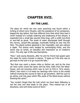 CHAPTER XVII.
BY THE LAKE.
The place for which the two were searching was found within a
furlong of where Larry Murphy, with the assistance of his companion,
leaped the day before. But how different from that which they had in
mind! Instead of a simple widening and shallowing of the stream, it
expanded into a small lake several miles long, with a width one-third
or one-half as great. The sheet of water discharged itself through
the narrow, canyon-like passage, eventually finding its way into the
Ohio. The placid surface gleamed in the moonlight, and was without
a ripple. The shores were shaded by overhanging limbs, and the
scene was as lonely, as beautiful and impressive as at creation's
morn. The only sign of life was themselves.
"Now," said young Edwards, after he and his friend had gazed upon
the water for some minutes in silence, "it looks as if the only way to
get back to the trail is to go round the lake."
"But that may reach a dozen miles or farther yet, and by the time
we have come round the same we'll be forty miles from the block-
house, and not knowing which way to turn to find it. Ye're aware,
Whart, how hard it is to keep our bearings whin we're in the woods
without knowing the course to take to git anywhere. We'll be sure to
go astray, and may pass within fifty yards of the block-house without
knowing the same."
"You mustn't forget that the trail which we have been following is
not the only one that leads to the place. They extend out in all
directions, and we'll strike some of them."
 