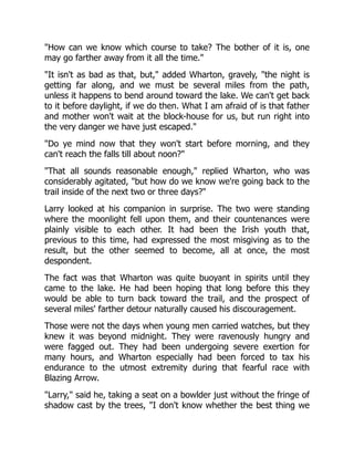 "How can we know which course to take? The bother of it is, one
may go farther away from it all the time."
"It isn't as bad as that, but," added Wharton, gravely, "the night is
getting far along, and we must be several miles from the path,
unless it happens to bend around toward the lake. We can't get back
to it before daylight, if we do then. What I am afraid of is that father
and mother won't wait at the block-house for us, but run right into
the very danger we have just escaped."
"Do ye mind now that they won't start before morning, and they
can't reach the falls till about noon?"
"That all sounds reasonable enough," replied Wharton, who was
considerably agitated, "but how do we know we're going back to the
trail inside of the next two or three days?"
Larry looked at his companion in surprise. The two were standing
where the moonlight fell upon them, and their countenances were
plainly visible to each other. It had been the Irish youth that,
previous to this time, had expressed the most misgiving as to the
result, but the other seemed to become, all at once, the most
despondent.
The fact was that Wharton was quite buoyant in spirits until they
came to the lake. He had been hoping that long before this they
would be able to turn back toward the trail, and the prospect of
several miles' farther detour naturally caused his discouragement.
Those were not the days when young men carried watches, but they
knew it was beyond midnight. They were ravenously hungry and
were fagged out. They had been undergoing severe exertion for
many hours, and Wharton especially had been forced to tax his
endurance to the utmost extremity during that fearful race with
Blazing Arrow.
"Larry," said he, taking a seat on a bowlder just without the fringe of
shadow cast by the trees, "I don't know whether the best thing we
 