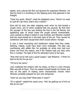 splash, and a plump fish flew out beyond the expectant Wharton. He
had his hand in a twinkling on the flapping prize that gleamed in the
firelight.
"Cook him quick, Whart!" cried the delighted Larry; "there's no need
to wait till I git more; that's only a starter."
Each did his duty, the elder stopping work when he had landed a
couple more, one of which weighed fully two pounds. By that time
the younger of the two was broiling the first in the hot flames, the
appetizing odor of which made the couple almost irrestrainable.
Larry wanted to attack it before it was finished, but Wharton insisted
that the meal should be in the best style of the art. They carried no
condiment with them except that which excels others—hunger.
It was a most nourishing and toothsome repast that they made.
Nothing, indeed, could have been more enjoyable. The lake was
overflowing with edible fish, for probably no white men had ever
drawn one from the waters, and if the Indians took any they were
few in number. The light of the fire attracted many to the spot.
"Now that we've had such a good supper," said Wharton, "I think it's
best to let the fire go out."
"I'll hurry the same."
Larry scattered the embers with his shoes, so that in a few minutes
little was left of them. Then he seated himself beside his friend, and
was on the point of making some characteristic remark when
Wharton excitedly grasped his arm and whispered:
"Hark! do you hear that? What does it mean?"
"It's a ghost!" replied the awed Larry; "let's be getting out of this as
fast as we can!"
 