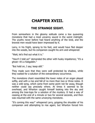 CHAPTER XVIII.
THE STRANGE SIGHT.
From somewhere in the gloomy solitude came a low quavering
monotone that had a most uncanny sound in the weird midnight.
The youths never before had heard anything of the kind, and the
bravest men would have been impressed by it.
Larry, in his fright, sprang to his feet, and would have fled deeper
into the woods, but his companion caught his arm and whispered:
"Wait; let's find out what it is."
"Havn't I told ye!" demanded the other with husky impatience; "it's a
ghost—it's a hobgoblin."
"But hold on, I say; keep still."
They made sure that they were well protected by shadow, while
they waited for a solution of the extraordinary occurrence.
The monotone chant resembled the lower notes of an organ played
softly, and with a rise and fall of no more than two or three notes. It
was a wild song, which came from some point not far away, though
neither could say precisely where. At times it seemed to be
overhead, and Wharton caught himself looking into the sky and
among the tree-tops for a solution of the mystery. It had a way of
ceasing at the end of a minute or two for several seconds, and then
was resumed with the same unvarying monotone.
"It's coming this way!" whispered Larry, gripping the shoulder of his
companion and attempting to rise again; but Wharton forced him
 