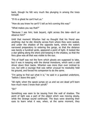 back, though he felt very much like plunging in among the trees
himself.
"If it's a ghost he can't hurt us."
"How do you know he can't? I tell ye he's coming this way!"
"What makes you say that?"
"Because I see him; look beyant, right across the lake—don't ye
obsarve him?"
Until that moment Wharton had no thought that his friend saw
anything—but he did. Directly across from where they were seated,
and under the shadow of the opposite bank, where the waters
narrowed preparatory to entering the gorge, so that the distance
was barely a hundred yards, appeared a point of light. It looked like
a star gliding along the shore and keeping in the shadow, so that the
fiery glow was all that was visible to the eye.
This of itself was not the form which ghosts are supposed to take,
but it was in keeping with the dismal monotone, which sent a cold
shiver down their backs. Wharton was more than ever inclined to
run, but with a courage that was rather unusual he resolutely held
his ground, and forced his companion to do the same.
"I'm going to find out what it is," he said in a guarded undertone,
"before I leave this spot."
"All right; when the spook jumps on us and we are dead ye'll learn
how much more I know than yersilf."
"Sh!"
Something was seen to be issuing from the wall of shadow. The
point of light was a part of the object which was moving slowly,
while the strange sound continued. The boys were straining their
eyes to learn what it was, when, at the same moment, they
 