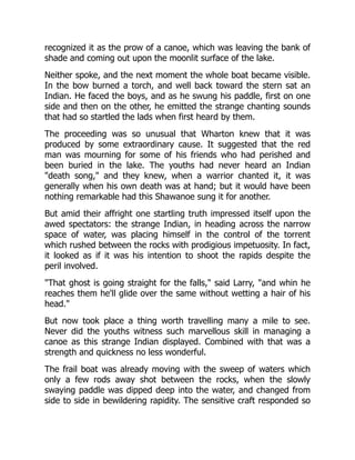 recognized it as the prow of a canoe, which was leaving the bank of
shade and coming out upon the moonlit surface of the lake.
Neither spoke, and the next moment the whole boat became visible.
In the bow burned a torch, and well back toward the stern sat an
Indian. He faced the boys, and as he swung his paddle, first on one
side and then on the other, he emitted the strange chanting sounds
that had so startled the lads when first heard by them.
The proceeding was so unusual that Wharton knew that it was
produced by some extraordinary cause. It suggested that the red
man was mourning for some of his friends who had perished and
been buried in the lake. The youths had never heard an Indian
"death song," and they knew, when a warrior chanted it, it was
generally when his own death was at hand; but it would have been
nothing remarkable had this Shawanoe sung it for another.
But amid their affright one startling truth impressed itself upon the
awed spectators: the strange Indian, in heading across the narrow
space of water, was placing himself in the control of the torrent
which rushed between the rocks with prodigious impetuosity. In fact,
it looked as if it was his intention to shoot the rapids despite the
peril involved.
"That ghost is going straight for the falls," said Larry, "and whin he
reaches them he'll glide over the same without wetting a hair of his
head."
But now took place a thing worth travelling many a mile to see.
Never did the youths witness such marvellous skill in managing a
canoe as this strange Indian displayed. Combined with that was a
strength and quickness no less wonderful.
The frail boat was already moving with the sweep of waters which
only a few rods away shot between the rocks, when the slowly
swaying paddle was dipped deep into the water, and changed from
side to side in bewildering rapidity. The sensitive craft responded so
 