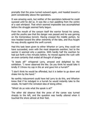 promptly that the prow turned outward again, and headed toward a
point considerably above the spectators.
It was amazing work, but neither of the spectators believed he could
succeed until he did so. It was like a man paddling from the centre
of a vast whirlpool. That which seemed impossible was accomplished
before the struggle seemed fairly begun.
From the mouth of the canyon itself the warrior forced his canoe,
until the youths saw that the danger was passed and he was gaining
on the tremendous torrent. Having crossed the middle portion, he
now headed toward the other extremity of the lake, and thus fought
his way directly against the swift current.
Had this task been given to either Wharton or Larry, they could not
have succeeded, even with the most desperate exertion; but to the
warrior it seemed only a pastime. With hardly half the exertion he
had put forth a few minutes before, he moved against the rush with
an even certainty that ended all thought of danger.
"It beats all!" whispered Larry, amazed and delighted by the
exhibition. "I never observed the like. Do you think he would take it
kindly if I threw my cap in the air and gave him a hurrah?"
"I don't think he would be offended, but it is better to go down and
shake him by the hand."
No earthly inducement could have led Larry to do this, and Wharton
knew that if he indulged in a hurrah he would instantly take to the
woods. He hadn't the remotest idea of doing either.
"Whist! do ye note what the spook is at?"
The other did observe that the prow of the canoe was turned
sharply to the left, and the question was hardly uttered when it
touched the shore almost at their feet.
 