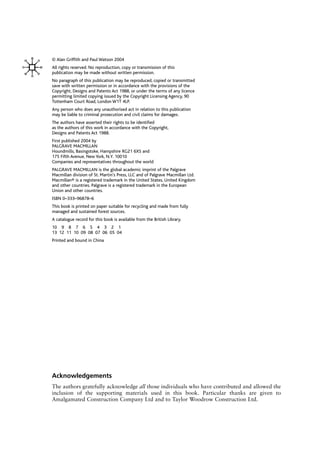 © Alan Griffith and Paul Watson 2004
All rights reserved. No reproduction, copy or transmission of this
publication may be made without written permission.
No paragraph of this publication may be reproduced, copied or transmitted
save with written permission or in accordance with the provisions of the
Copyright, Designs and Patents Act 1988, or under the terms of any licence
permitting limited copying issued by the Copyright Licensing Agency, 90
Tottenham Court Road, London W1T 4LP.
Any person who does any unauthorised act in relation to this publication
may be liable to criminal prosecution and civil claims for damages.
The authors have asserted their rights to be identified
as the authors of this work in accordance with the Copyright,
Designs and Patents Act 1988.
First published 2004 by
PALGRAVE MACMILLAN
Houndmills, Basingstoke, Hampshire RG21 6XS and
175 Fifth Avenue, New York, N.Y. 10010
Companies and representatives throughout the world
PALGRAVE MACMILLAN is the global academic imprint of the Palgrave
Macmillan division of St. Martin’s Press, LLC and of Palgrave Macmillan Ltd.
Macmillan® is a registered trademark in the United States, United Kingdom
and other countries. Palgrave is a registered trademark in the European
Union and other countries.
ISBN 0–333–96878–6
This book is printed on paper suitable for recycling and made from fully
managed and sustained forest sources.
A catalogue record for this book is available from the British Library.
10 9 8 7 6 5 4 3 2 1
13 12 11 10 09 08 07 06 05 04
Printed and bound in China
Acknowledgements
The authors gratefully acknowledge all those individuals who have contributed and allowed the
inclusion of the supporting materials used in this book. Particular thanks are given to
Amalgamated Construction Company Ltd and to Taylor Woodrow Construction Ltd.
 