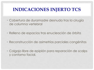 INDICACIONES INJERTO TCS
• Cobertura de duramadre desnuda tras la cirugía
de columna vertebral
• Relleno de espacios tras enucleación de órbita
• Reconstrucción de asimetrías parciales congénitas
• Colgajo libre de epiplón para reparación de scalps
y contorno facial.
 