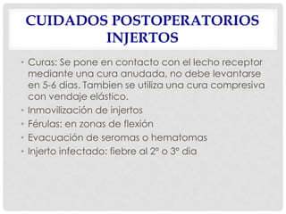 CUIDADOS POSTOPERATORIOS
INJERTOS
• Curas: Se pone en contacto con el lecho receptor
mediante una cura anudada, no debe levantarse
en 5-6 dias. Tambien se utiliza una cura compresiva
con vendaje elástico.
• Inmovilización de injertos
• Férulas: en zonas de flexión
• Evacuación de seromas o hematomas
• Injerto infectado: fiebre al 2º o 3º dia
 