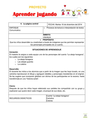 PROYECTO
Aprender jugando
19
4. La página central FECHA: Martes 16 de diciembre del 2014
ENFOQUE
Comunicativo
 Procesos de lectura e interpretación de textos
ÁMBITO:
Literatura
 PROPÓSITO
Que los niños desarrollen su creatividad a través de imágenes que les permitan representar
los personajes principales de un cuento.
SITUACIONES DE APRENDIZAJE
Iniciación
El maestro le asigna a cada equipo uno de los personajes del cuento “La abeja haragana”,
los cuales son los siguientes:
o La abeja haragana
o Las abejas guardia
o La culebra
Desarrollo:
El docente les indica a los alumnos que a partir de la imagen que les haya tocado, en una
cartulina reproduzcan el dibujo y agreguen detalles y personajes inexistentes en el original.
Se les sugiere que incorporen globitos con dichos de los participantes en la escena, hasta
transfórmala en una “historia-cartel”.
Cierre:
Después de que los niños hayan elaborado sus carteles los compartirán con su grupo y
explicaran que quiere decir cada imagen, el porqué de sus ideas, etc.
RECURSOS DIDÁCTICOS
Cuento “La abeja haragana”
Cartulina
Colores
 