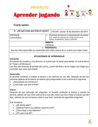 PROYECTO
Aprender jugando
22
Cuarta sesión:
6. ¿De qué crees que trate el cuento? FECHA: Jueves 18 de diciembre del 2014
ENFOQUE
Comunicativo
 Procesos de lectura e interpretación de textos
3.2. Infiere el contenido de un texto a partir de los
índices, encabezados, títulos y subtítulos.
ÁMBITO:
Literatura
 PROPÓSITO
Que los niños desarrollen su creatividad para inferir acerca de un cuento que vayan a leer.
SITUACIONES DE APRENDIZAJE
Iniciación
El maestro les muestra a sus alumnos un cuento que ha traído para leerles, el cual se llama
la “Teseo y el Minotauro”.
Les dice que observen la portada del cuento, y partir del título y de la imagen que traiga que
comenten que creen que tratará.
Desarrollo:
El docente comienza a realizar la lectura a sus alumnos en voz alta. Después de leer las
primeras páginas de la historia se detiene para preguntarles a sus a alumnos lo siguiente:
 ¿Qué pasará con minotauro?
 ¿Cuál creen que será el final?
Cierre:
Después de que comenten las preguntas, el docente continúan la lectura y cuando la
termina, platica con sus niños acerca de lo que ello creían que iba a tratar el cuento que les
leyó, además de que conversan sobre lo que trató, haciendo las siguientes preguntas:
Ese minotauro…
 ¿De dónde salió?
 ¿Quiénes fueron sus padres o quien lo creó?
 ¿Cómo llegó a ese laberinto?
 ¿Por qué vivía allí?
 