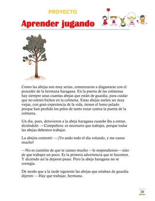 PROYECTO
Aprender jugando
30
Como las abejas son muy serias, comenzaron a disgustarse con el
proceder de la hermana haragana. En la puerta de las colmenas
hay siempre unas cuantas abejas que están de guardia, para cuidar
que no entren bichos en la colmena. Estas abejas suelen ser muy
viejas, con gran experiencia de la vida, tienen el lomo pelado
porque han perdido los pelos de tanto rozar contra la puerta de la
colmena.
Un día, pues, detuvieron a la abeja haragana cuando iba a entrar,
diciéndole: —Compañera: es necesario que trabajes, porque todas
las abejas debemos trabajar.
La abejita contestó: —¡Yo ando todo el día volando, y me canso
mucho!
—No es cuestión de que te canses mucho —le respondieron— sino
de que trabajes un poco. Es la primera advertencia que te hacemos.
Y diciendo así la dejaron pasar. Pero la abeja haragana no se
corregía.
De modo que a la tarde siguiente las abejas que estaban de guardia
dijeron: —Hay que trabajar, hermana.
 